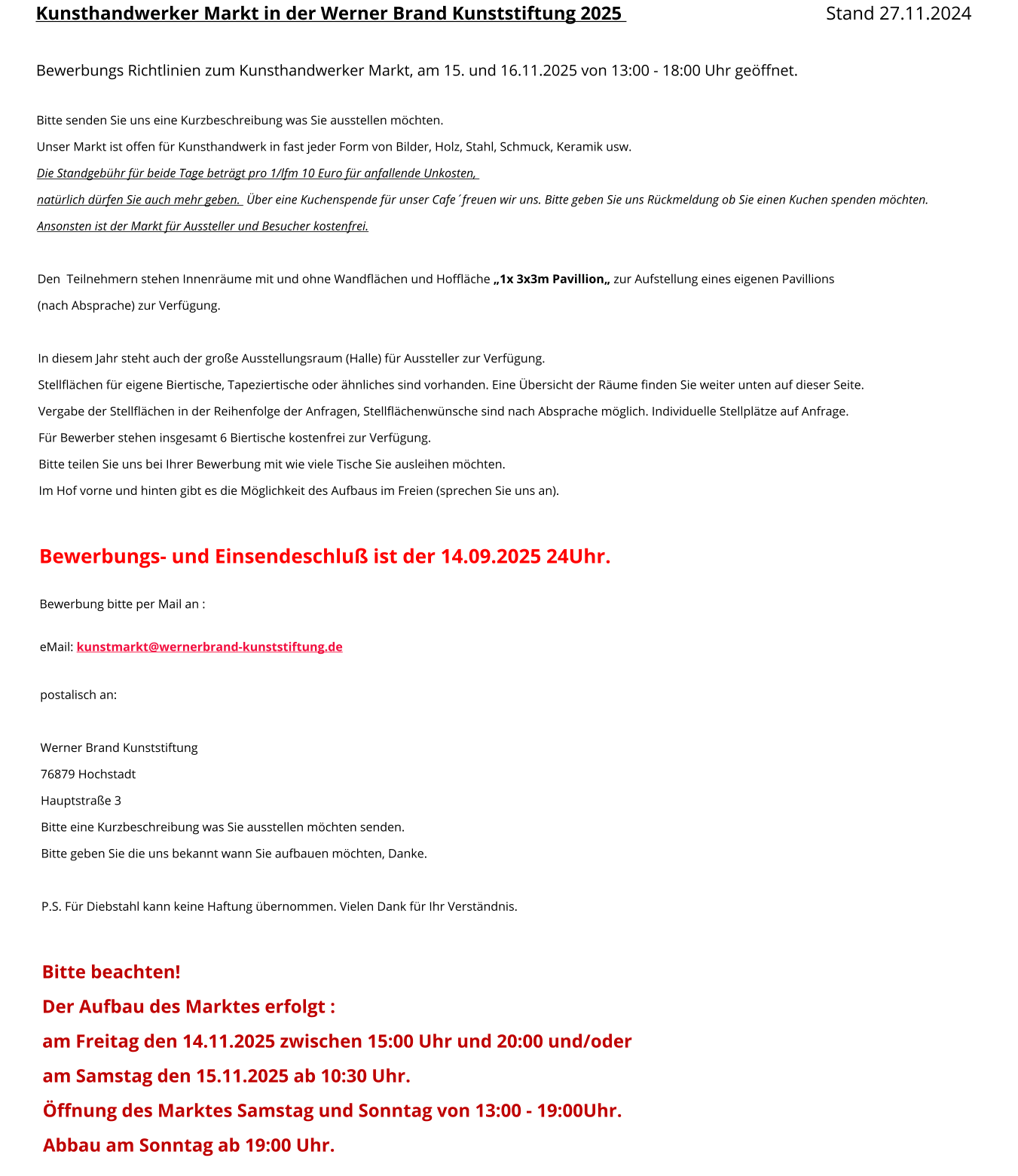 Kunsthandwerker Markt in der Werner Brand Kunststiftung 2025 								Stand 27.11.2024  Bewerbungs Richtlinien zum Kunsthandwerker Markt, am 15. und 16.11.2025 von 13:00 - 18:00 Uhr geöffnet.  Bitte senden Sie uns eine Kurzbeschreibung was Sie ausstellen möchten. Unser Markt ist offen für Kunsthandwerk in fast jeder Form von Bilder, Holz, Stahl, Schmuck, Keramik usw. Die Standgebühr für beide Tage beträgt pro 1/lfm 10 Euro für anfallende Unkosten,   natürlich dürfen Sie auch mehr geben.  Über eine Kuchenspende für unser Cafe´freuen wir uns. Bitte geben Sie uns Rückmeldung ob Sie einen Kuchen spenden möchten. Ansonsten ist der Markt für Aussteller und Besucher kostenfrei.   Den  Teilnehmern stehen Innenräume mit und ohne Wandflächen und Hoffläche „1x 3x3m Pavillion„ zur Aufstellung eines eigenen Pavillions  (nach Absprache) zur Verfügung.  In diesem Jahr steht auch der große Ausstellungsraum (Halle) für Aussteller zur Verfügung. Stellflächen für eigene Biertische, Tapeziertische oder ähnliches sind vorhanden. Eine Übersicht der Räume finden Sie weiter unten auf dieser Seite. Vergabe der Stellflächen in der Reihenfolge der Anfragen, Stellflächenwünsche sind nach Absprache möglich. Individuelle Stellplätze auf Anfrage. Für Bewerber stehen insgesamt 6 Biertische kostenfrei zur Verfügung.  Bitte teilen Sie uns bei Ihrer Bewerbung mit wie viele Tische Sie ausleihen möchten. Im Hof vorne und hinten gibt es die Möglichkeit des Aufbaus im Freien (sprechen Sie uns an).  Bewerbungs- und Einsendeschluß ist der 14.09.2025 24Uhr.  Bewerbung bitte per Mail an :  eMail: kunstmarkt@wernerbrand-kunststiftung.de  postalisch an:   Werner Brand Kunststiftung 76879 Hochstadt Hauptstraße 3 Bitte eine Kurzbeschreibung was Sie ausstellen möchten senden. Bitte geben Sie die uns bekannt wann Sie aufbauen möchten, Danke.  P.S. Für Diebstahl kann keine Haftung übernommen. Vielen Dank für Ihr Verständnis.  Bitte beachten! Der Aufbau des Marktes erfolgt : am Freitag den 14.11.2025 zwischen 15:00 Uhr und 20:00 und/oder  am Samstag den 15.11.2025 ab 10:30 Uhr.  Öffnung des Marktes Samstag und Sonntag von 13:00 - 19:00Uhr. Abbau am Sonntag ab 19:00 Uhr.
