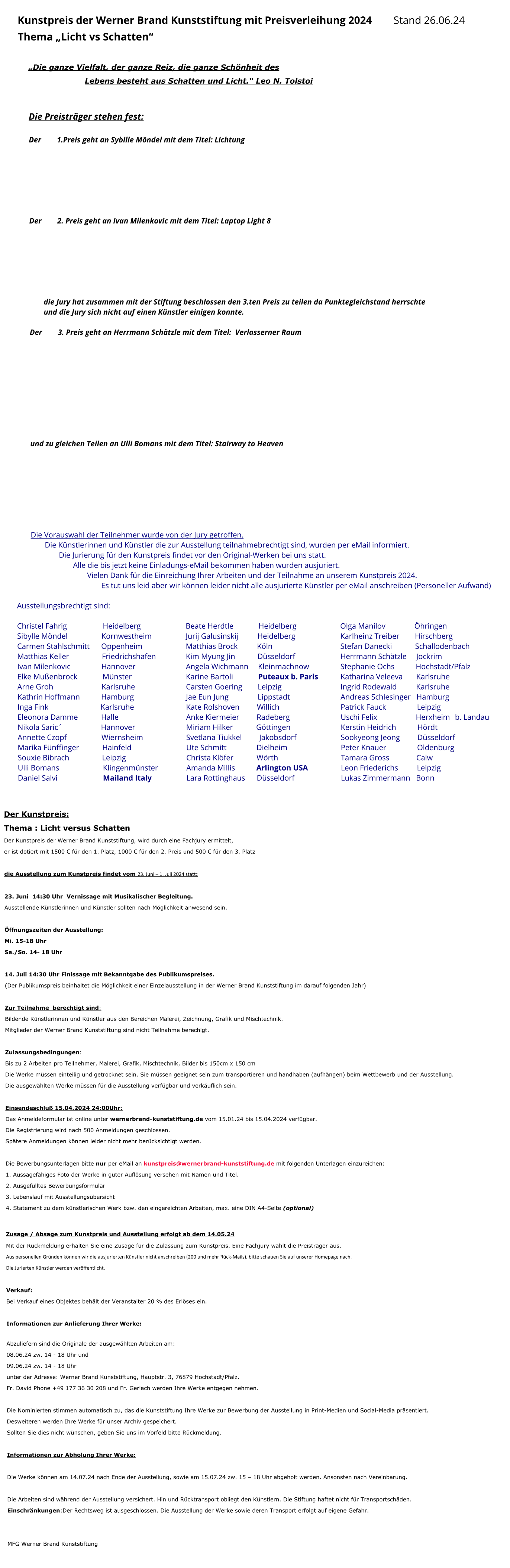 Kunstpreis der Werner Brand Kunststiftung mit Preisverleihung 2024		Stand 26.06.24  Thema „Licht vs Schatten“  „Die ganze Vielfalt, der ganze Reiz, die ganze Schönheit des  Lebens besteht aus Schatten und Licht.“ Leo N. Tolstoi   Die Preisträger stehen fest:  Der 	1.Preis geht an Sybille Möndel mit dem Titel: Lichtung	        Der 	2. Preis geht an Ivan Milenkovic mit dem Titel: Laptop Light 8        die Jury hat zusammen mit der Stiftung beschlossen den 3.ten Preis zu teilen da Punktegleichstand herrschte und die Jury sich nicht auf einen Künstler einigen konnte.  Der 	3. Preis geht an Herrmann Schätzle mit dem Titel:  Verlasserner Raum           und zu gleichen Teilen an Ulli Bomans mit dem Titel: Stairway to Heaven         Die Vorauswahl der Teilnehmer wurde von der Jury getroffen.  Die Künstlerinnen und Künstler die zur Ausstellung teilnahmebrechtigt sind, wurden per eMail informiert.  Die Jurierung für den Kunstpreis findet vor den Original-Werken bei uns statt. Alle die bis jetzt keine Einladungs-eMail bekommen haben wurden ausjuriert. Vielen Dank für die Einreichung Ihrer Arbeiten und der Teilnahme an unserem Kunstpreis 2024. Es tut uns leid aber wir können leider nicht alle ausjurierte Künstler per eMail anschreiben (Personeller Aufwand)  Ausstellungsbrechtigt sind:  Christel Fahrig    	        Heidelberg	     			Beate Herdtle             Heidelberg	  			Olga Manilov           	  Öhringen	    Sibylle Möndel        		Kornwestheim			Jurij Galusinskij 	        Heidelberg	     			Karlheinz Treiber        Hirschberg	  	 Carmen Stahlschmitt      Oppenheim	   			Matthias Brock          Köln					Stefan Danecki            Schallodenbach	      Matthias Keller                 Friedrichshafen			Kim Myung Jin  	        Düsseldorf	   			Herrmann Schätzle     Jockrim Ivan Milenkovic                Hannover				Angela Wichmann     Kleinmachnow	  		Stephanie Ochs           Hochstadt/Pfalz	    Elke Mußenbrock             Münster           			Karine Bartoli       	 Puteaux b. Paris 		Katharina Veleeva       Karlsruhe	   Arne Groh                         Karlsruhe	       			Carsten Goering        Leipzig 					Ingrid Rodewald          Karlsruhe		 Kathrin Hoffmann           Hamburg	  			Jae Eun Jung   	        Lippstadt	   			Andreas Schlesinger   Hamburg Inga Fink                           Karlsruhe				Kate Rolshoven         Willich	  				Patrick Fauck                Leipzig	    Eleonora Damme            Halle 					Anke Kiermeier         Radeberg				Uschi Felix                    Herxheim	 b. Landau   Nikola Saric´                    Hannover	   			Miriam Hilker            Göttingen 				Kerstin Heidrich           Hördt		 Annette Czopf                  Wiernsheim	       			Svetlana Tiukkel         Jakobsdorf	   			Sookyeong Jeong         Düsseldorf Marika Fünffinger            Hainfeld				Ute Schmitt 		Dielheim	 			Peter Knauer                Oldenburg	    Souxie Bibrach                 Leipzig					Christa Klöfer            Wörth					Tamara Gross              Calw	   Ulli Bomans  	               Klingenmünster	   		Amanda Millis           Arlington USA 			Leon Friederichs	   Leipzig		 Daniel Salvi 	   	               Mailand Italy	  		Lara Rottinghaus      Düsseldorf	   			Lukas Zimmermann   Bonn 		  Der Kunstpreis: Thema : Licht versus Schatten Der Kunstpreis der Werner Brand Kunststiftung, wird durch eine Fachjury ermittelt,  er ist dotiert mit 1500 € für den 1. Platz, 1000 € für den 2. Preis und 500 € für den 3. Platz  die Ausstellung zum Kunstpreis findet vom 23. Juni – 1. Juli 2024 statt:  23. Juni  14:30 Uhr  Vernissage mit Musikalischer Begleitung. Ausstellende Künstlerinnen und Künstler sollten nach Möglichkeit anwesend sein.  Öffnungszeiten der Ausstellung: Mi. 15-18 Uhr Sa./So. 14- 18 Uhr  14. Juli 14:30 Uhr Finissage mit Bekanntgabe des Publikumspreises. (Der Publikumspreis beinhaltet die Möglichkeit einer Einzelausstellung in der Werner Brand Kunststiftung im darauf folgenden Jahr)  Zur Teilnahme  berechtigt sind: Bildende Künstlerinnen und Künstler aus den Bereichen Malerei, Zeichnung, Grafik und Mischtechnik. Mitglieder der Werner Brand Kunststiftung sind nicht Teilnahme berechigt.  Zulassungsbedingungen: Bis zu 2 Arbeiten pro Teilnehmer, Malerei, Grafik, Mischtechnik, Bilder bis 150cm x 150 cm Die Werke müssen einteilig und getrocknet sein. Sie müssen geeignet sein zum transportieren und handhaben (aufhängen) beim Wettbewerb und der Ausstellung. Die ausgewählten Werke müssen für die Ausstellung verfügbar und verkäuflich sein.  Einsendeschluß 15.04.2024 24:00Uhr: Das Anmeldeformular ist online unter wernerbrand-kunststiftung.de vom 15.01.24 bis 15.04.2024 verfügbar.  Die Registrierung wird nach 500 Anmeldungen geschlossen. Spätere Anmeldungen können leider nicht mehr berücksichtigt werden.  Die Bewerbungsunterlagen bitte nur per eMail an kunstpreis@wernerbrand-kunststiftung.de mit folgenden Unterlagen einzureichen: 1. Aussagefähiges Foto der Werke in guter Auflösung versehen mit Namen und Titel. 2. Ausgefülltes Bewerbungsformular 3. Lebenslauf mit Ausstellungsübersicht 4. Statement zu dem künstlerischen Werk bzw. den eingereichten Arbeiten, max. eine DIN A4-Seite (optional)  Zusage / Absage zum Kunstpreis und Ausstellung erfolgt ab dem 14.05.24 Mit der Rückmeldung erhalten Sie eine Zusage für die Zulassung zum Kunstpreis. Eine Fachjury wählt die Preisträger aus. Aus personellen Gründen können wir die ausjurierten Künstler nicht anschreiben (200 und mehr Rück-Mails), bitte schauen Sie auf unserer Homepage nach. Die Jurierten Künstler werden veröffentlicht.  Verkauf: Bei Verkauf eines Objektes behält der Veranstalter 20 % des Erlöses ein.  Informationen zur Anlieferung Ihrer Werke:  Abzuliefern sind die Originale der ausgewählten Arbeiten am: 08.06.24 zw. 14 - 18 Uhr und 09.06.24 zw. 14 - 18 Uhr unter der Adresse: Werner Brand Kunststiftung, Hauptstr. 3, 76879 Hochstadt/Pfalz. Fr. David Phone +49 177 36 30 208 und Fr. Gerlach werden Ihre Werke entgegen nehmen.  Die Nominierten stimmen automatisch zu, das die Kunststiftung Ihre Werke zur Bewerbung der Ausstellung in Print-Medien und Social-Media präsentiert.  Desweiteren werden Ihre Werke für unser Archiv gespeichert.  Sollten Sie dies nicht wünschen, geben Sie uns im Vorfeld bitte Rückmeldung.  Informationen zur Abholung Ihrer Werke:  Die Werke können am 14.07.24 nach Ende der Ausstellung, sowie am 15.07.24 zw. 15 – 18 Uhr abgeholt werden. Ansonsten nach Vereinbarung.   Die Arbeiten sind während der Ausstellung versichert. Hin und Rücktransport obliegt den Künstlern. Die Stiftung haftet nicht für Transportschäden. Einschränkungen:Der Rechtsweg ist ausgeschlossen. Die Ausstellung der Werke sowie deren Transport erfolgt auf eigene Gefahr.   MFG Werner Brand Kunststiftung