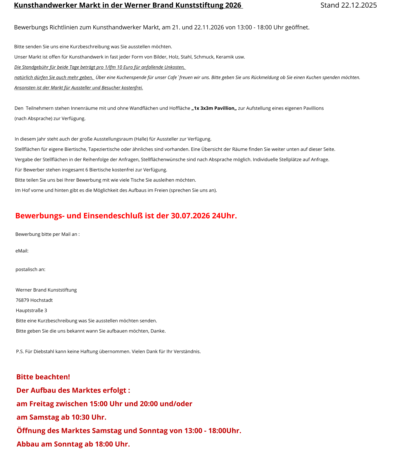 Kunsthandwerker Markt in der Werner Brand Kunststiftung 2026 								Stand 22.12.2025  Bewerbungs Richtlinien zum Kunsthandwerker Markt, am 21. und 22.11.2026 von 13:00 - 18:00 Uhr geöffnet.  Bitte senden Sie uns eine Kurzbeschreibung was Sie ausstellen möchten. Unser Markt ist offen für Kunsthandwerk in fast jeder Form von Bilder, Holz, Stahl, Schmuck, Keramik usw. Die Standgebühr für beide Tage beträgt pro 1/lfm 10 Euro für anfallende Unkosten,   natürlich dürfen Sie auch mehr geben.  Über eine Kuchenspende für unser Cafe´freuen wir uns. Bitte geben Sie uns Rückmeldung ob Sie einen Kuchen spenden möchten. Ansonsten ist der Markt für Aussteller und Besucher kostenfrei.   Den  Teilnehmern stehen Innenräume mit und ohne Wandflächen und Hoffläche „1x 3x3m Pavillion„ zur Aufstellung eines eigenen Pavillions  (nach Absprache) zur Verfügung.  In diesem Jahr steht auch der große Ausstellungsraum (Halle) für Aussteller zur Verfügung. Stellflächen für eigene Biertische, Tapeziertische oder ähnliches sind vorhanden. Eine Übersicht der Räume finden Sie weiter unten auf dieser Seite. Vergabe der Stellflächen in der Reihenfolge der Anfragen, Stellflächenwünsche sind nach Absprache möglich. Individuelle Stellplätze auf Anfrage. Für Bewerber stehen insgesamt 6 Biertische kostenfrei zur Verfügung.  Bitte teilen Sie uns bei Ihrer Bewerbung mit wie viele Tische Sie ausleihen möchten. Im Hof vorne und hinten gibt es die Möglichkeit des Aufbaus im Freien (sprechen Sie uns an).  Bewerbungs- und Einsendeschluß ist der 30.07.2026 24Uhr.  Bewerbung bitte per Mail an :  eMail:     postalisch an:   Werner Brand Kunststiftung 76879 Hochstadt Hauptstraße 3 Bitte eine Kurzbeschreibung was Sie ausstellen möchten senden. Bitte geben Sie die uns bekannt wann Sie aufbauen möchten, Danke.  P.S. Für Diebstahl kann keine Haftung übernommen. Vielen Dank für Ihr Verständnis.  Bitte beachten! Der Aufbau des Marktes erfolgt : am Freitag zwischen 15:00 Uhr und 20:00 und/oder  am Samstag ab 10:30 Uhr.  Öffnung des Marktes Samstag und Sonntag von 13:00 - 18:00Uhr. Abbau am Sonntag ab 18:00 Uhr.